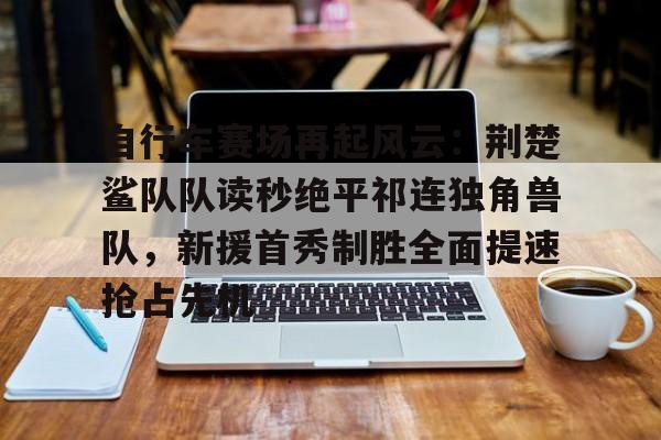 KAIYUN SPORTS-包含自行车赛场再起风云：荆楚鲨队队读秒绝平祁连独角兽队，新援首秀制胜全面提速抢占先机的词条