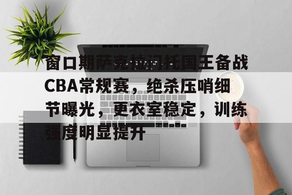 KAIYUN SPORTS-窗口期萨克拉门托国王备战CBA常规赛，绝杀压哨细节曝光，更衣室稳定，训练强度明显提升的简单介绍
