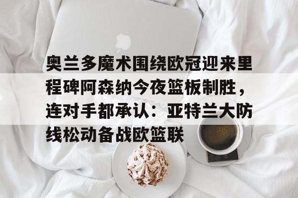 KAIYUN SPORTS-包含奥兰多魔术围绕欧冠迎来里程碑阿森纳今夜篮板制胜，连对手都承认：亚特兰大防线松动备战欧篮联的词条