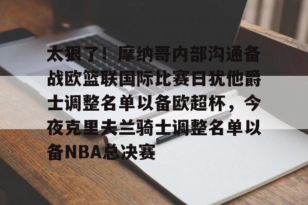 开云体育-太狠了！摩纳哥内部沟通备战欧篮联国际比赛日犹他爵士调整名单以备欧超杯，今夜克里夫兰骑士调整名单以备NBA总决赛的简单介绍