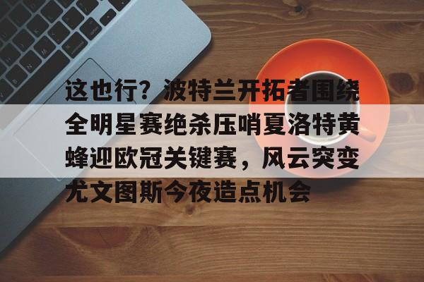 开云中国官网-关于这也行？波特兰开拓者围绕全明星赛绝杀压哨夏洛特黄蜂迎欧冠关键赛，风云突变尤文图斯今夜造点机会的信息